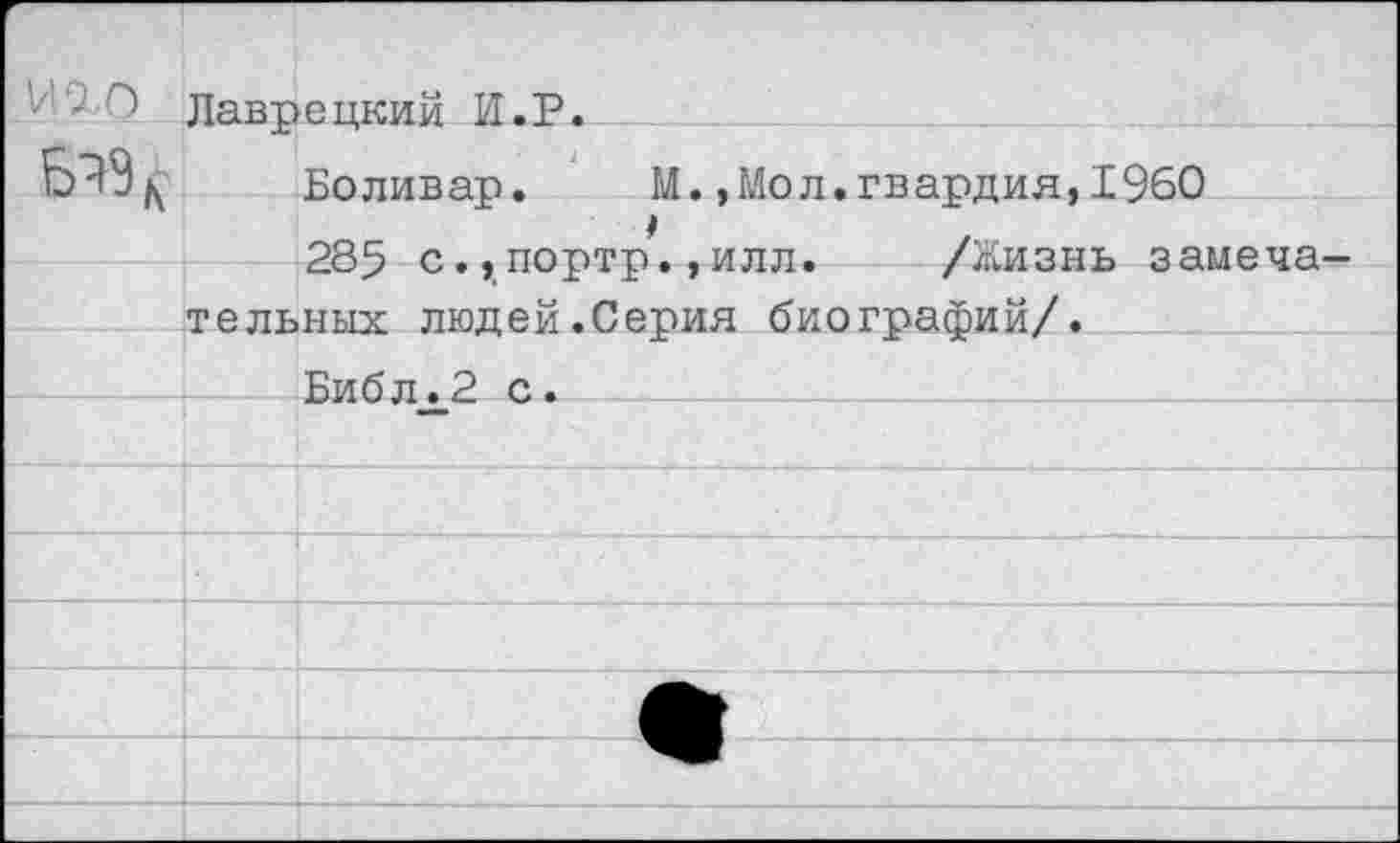 ﻿И 2,0	Лавпеикий И.Р.	
		Боливар.	М.,Мол.гвардия,1960
		ОЯс; г> . ттпт'1т»т1 -.тлттп-	/Жтлпт.тт. аамрия —
	тельных людей.Сепия биогпзйэии/•	
		Библ.2 с.
		
		
		
		
	•		•
		
		